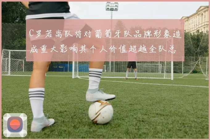 C罗若离队将对葡萄牙队品牌形象造成重大影响其个人价值超越全队总和