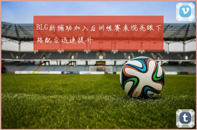 BLG新辅助加入后训练赛表现亮眼下路配合迅速提升