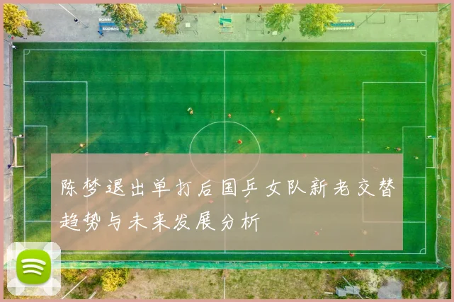 陈梦退出单打后国乒女队新老交替趋势与未来发展分析