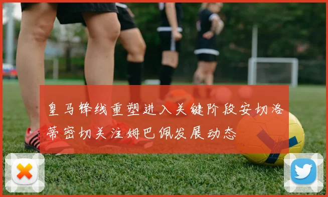 皇马锋线重塑进入关键阶段安切洛蒂密切关注姆巴佩发展动态