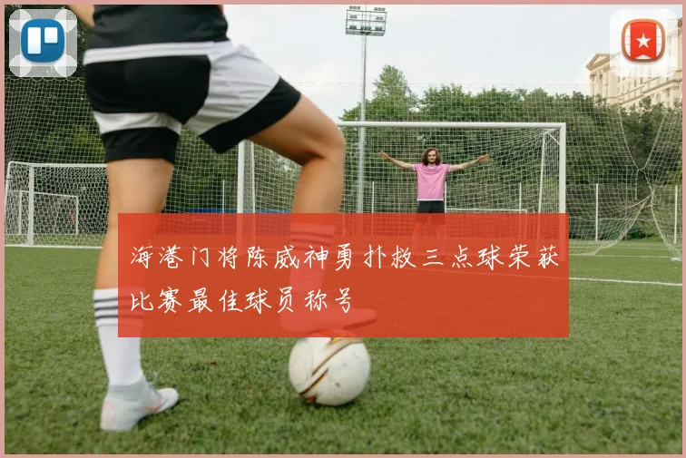 海港门将陈威神勇扑救三点球荣获比赛最佳球员称号