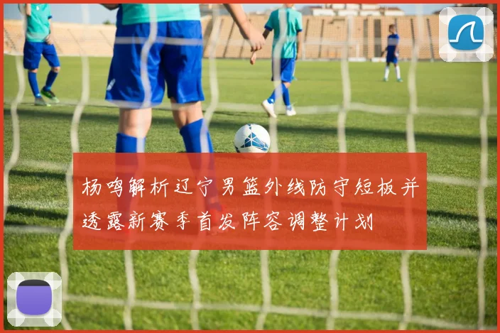 杨鸣解析辽宁男篮外线防守短板并透露新赛季首发阵容调整计划