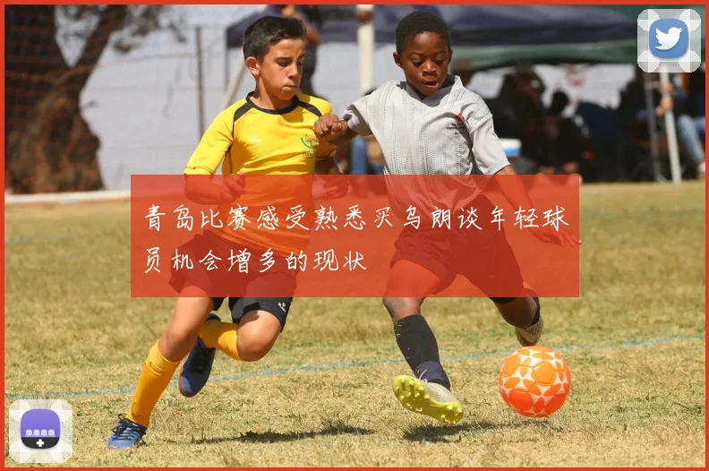 青岛比赛感受熟悉买乌朗谈年轻球员机会增多的现状