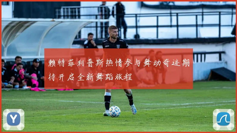 赖特菲利普斯热情参与舞动奇迹期待开启全新舞蹈旅程