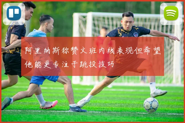 阿里纳斯称赞文班内线表现但希望他能更专注于跳投技巧