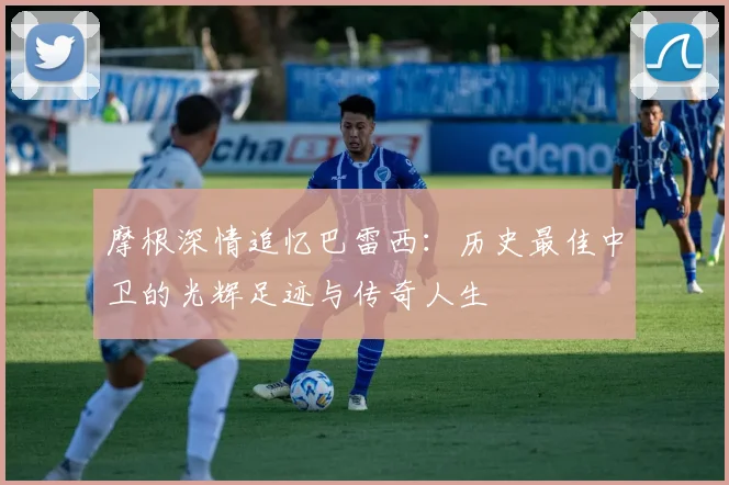 摩根深情追忆巴雷西：历史最佳中卫的光辉足迹与传奇人生